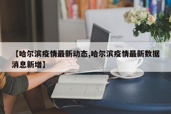 【哈尔滨疫情最新动态,哈尔滨疫情最新数据消息新增】