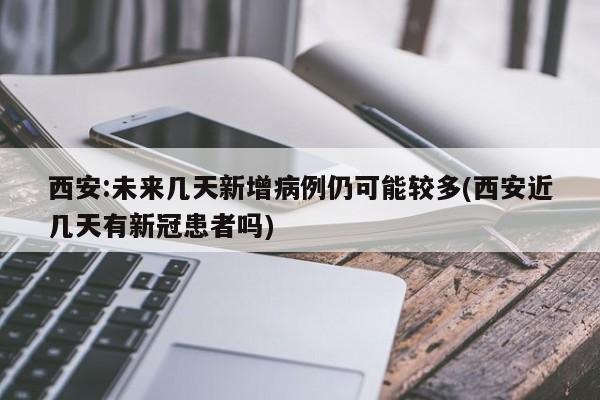 西安:未来几天新增病例仍可能较多(西安近几天有新冠患者吗)