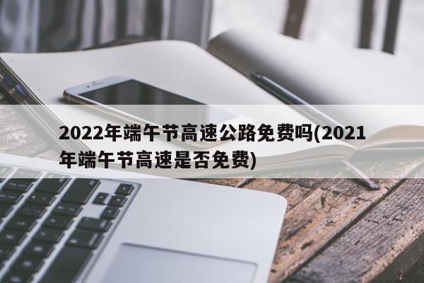 2022年端午节高速公路免费吗(2021年端午节高速是否免费)
