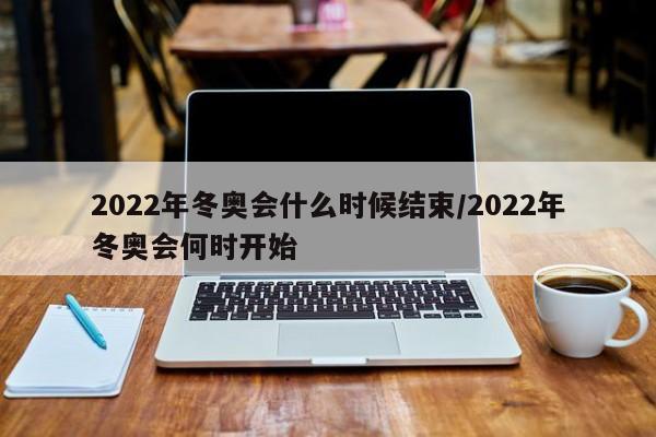 2022年冬奥会什么时候结束/2022年冬奥会何时开始