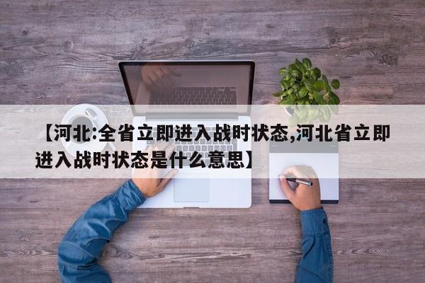 【河北:全省立即进入战时状态,河北省立即进入战时状态是什么意思】