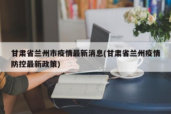 甘肃省兰州市疫情最新消息(甘肃省兰州疫情防控最新政策)