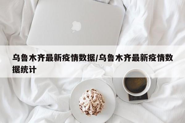 乌鲁木齐最新疫情数据/乌鲁木齐最新疫情数据统计