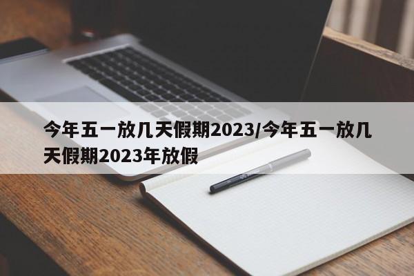 今年五一放几天假期2023/今年五一放几天假期2023年放假