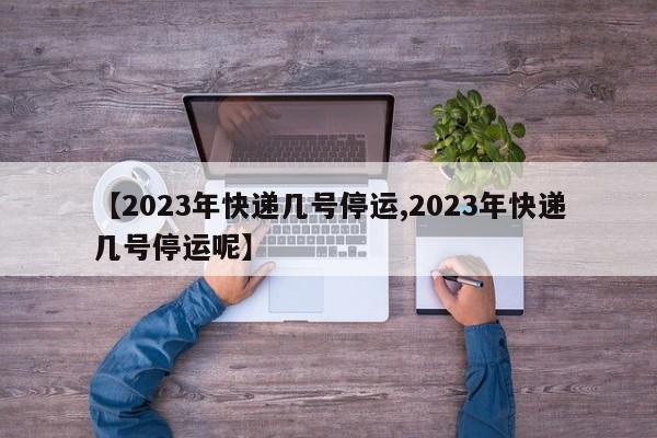 【2023年快递几号停运,2023年快递几号停运呢】