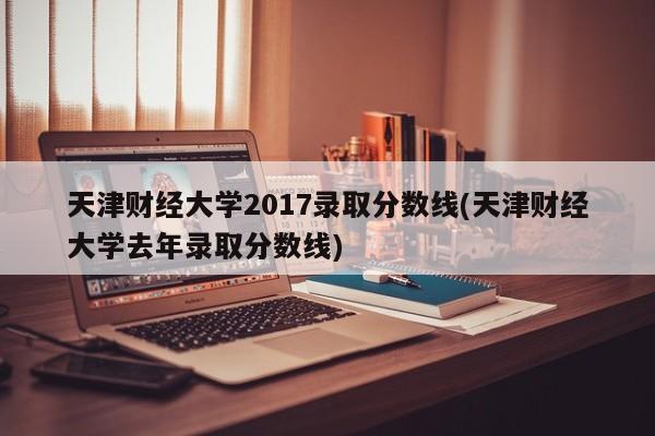 天津财经大学2017录取分数线(天津财经大学去年录取分数线)