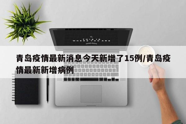 青岛疫情最新消息今天新增了15例/青岛疫情最新新增病例