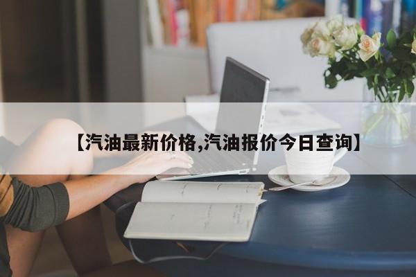 【汽油最新价格,汽油报价今日查询】