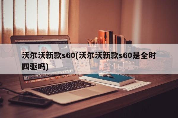 沃尔沃新款s60(沃尔沃新款s60是全时四驱吗)