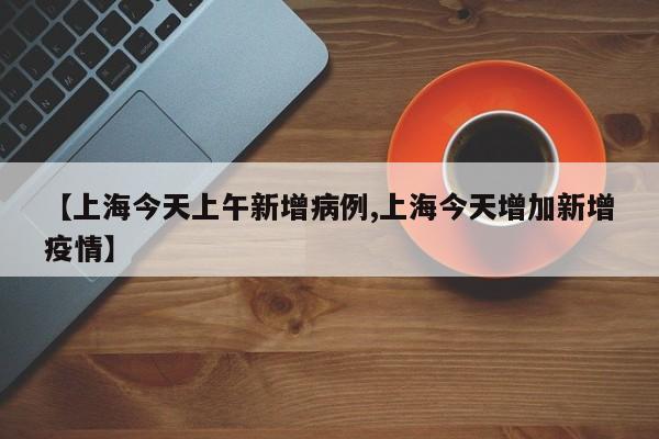 【上海今天上午新增病例,上海今天增加新增疫情】