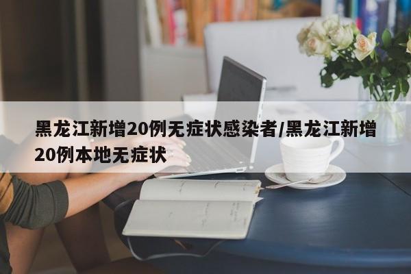 黑龙江新增20例无症状感染者/黑龙江新增20例本地无症状