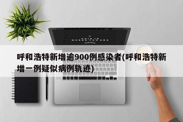 呼和浩特新增逾900例感染者(呼和浩特新增一例疑似病例轨迹)