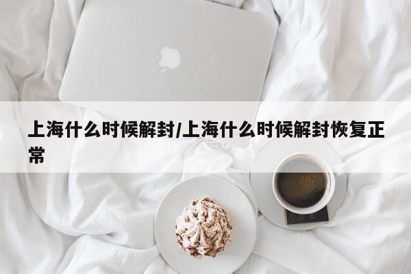 上海什么时候解封/上海什么时候解封恢复正常