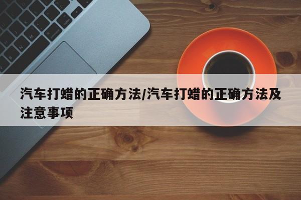 汽车打蜡的正确方法/汽车打蜡的正确方法及注意事项