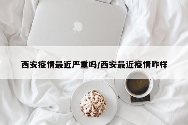 西安疫情最近严重吗/西安最近疫情咋样