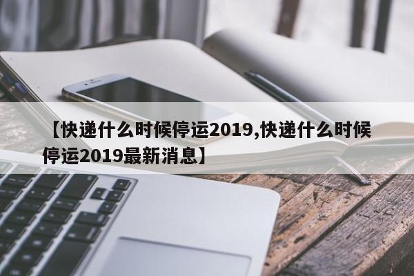 【快递什么时候停运2019,快递什么时候停运2019最新消息】