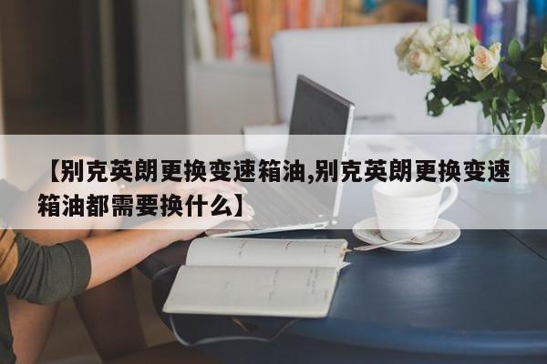 【别克英朗更换变速箱油,别克英朗更换变速箱油都需要换什么】