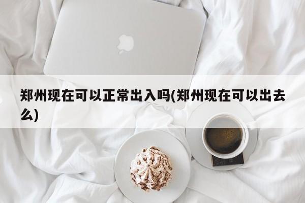 郑州现在可以正常出入吗(郑州现在可以出去么)