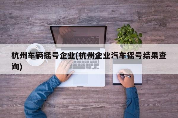 杭州车辆摇号企业(杭州企业汽车摇号结果查询)