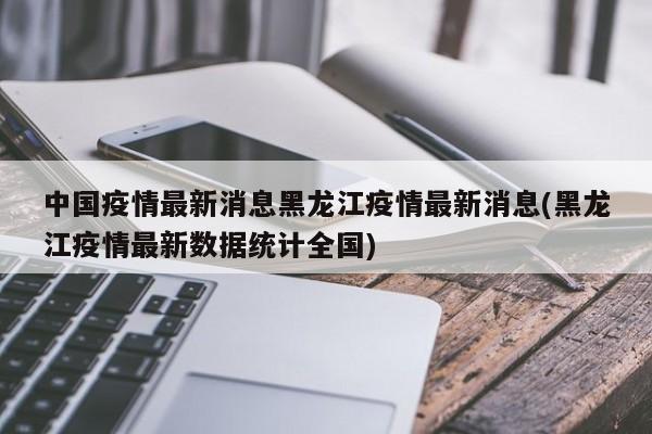 中国疫情最新消息黑龙江疫情最新消息(黑龙江疫情最新数据统计全国)