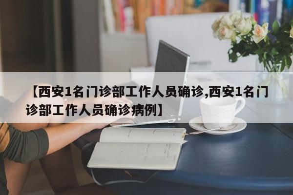 【西安1名门诊部工作人员确诊,西安1名门诊部工作人员确诊病例】