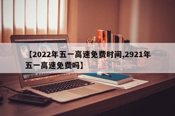 【2022年五一高速免费时间,2921年五一高速免费吗】