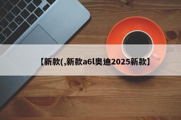 【新款(,新款a6l奥迪2025新款】
