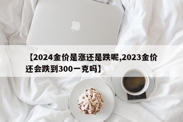 【2024金价是涨还是跌呢,2023金价还会跌到300一克吗】
