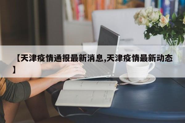 【天津疫情通报最新消息,天津疫情最新动态】