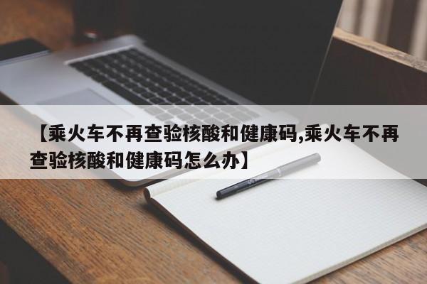 【乘火车不再查验核酸和健康码,乘火车不再查验核酸和健康码怎么办】