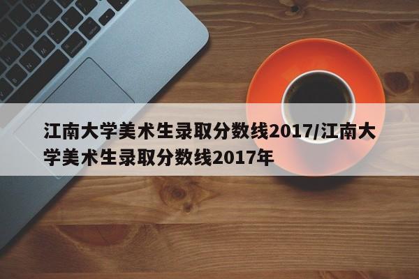 江南大学美术生录取分数线2017/江南大学美术生录取分数线2017年